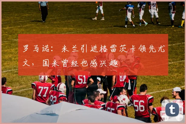 罗马诺：米兰引进格雷茨卡领先尤文，国米曾经也感兴趣