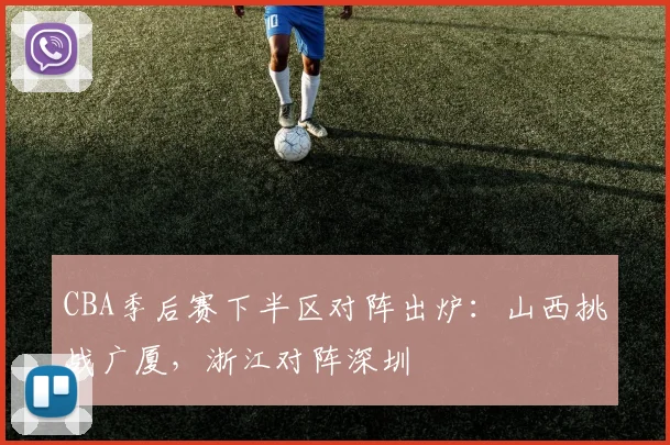 CBA季后赛下半区对阵出炉：山西挑战广厦，浙江对阵深圳